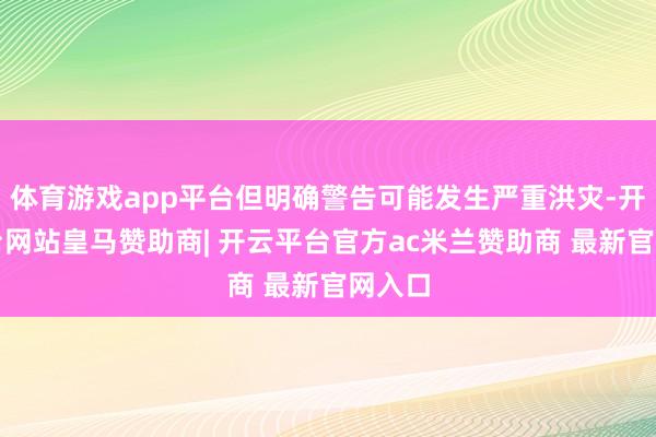 体育游戏app平台但明确警告可能发生严重洪灾-开云平台网站皇马赞助商| 开云平台官方ac米兰赞助商 最新官网入口