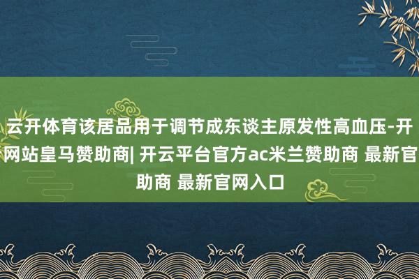 云开体育该居品用于调节成东谈主原发性高血压-开云平台网站皇马赞助商| 开云平台官方ac米兰赞助商 最新官网入口