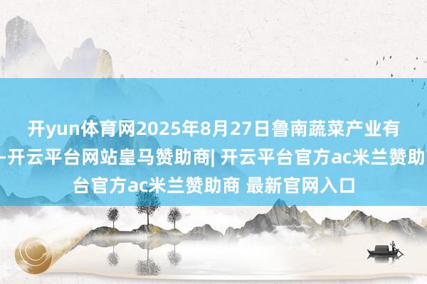 开yun体育网2025年8月27日鲁南蔬菜产业有限公司价钱行情-开云平台网站皇马赞助商| 开云平台官方ac米兰赞助商 最新官网入口