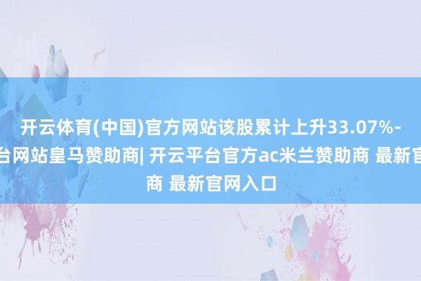 开云体育(中国)官方网站该股累计上升33.07%-开云平台网站皇马赞助商| 开云平台官方ac米兰赞助商 最新官网入口