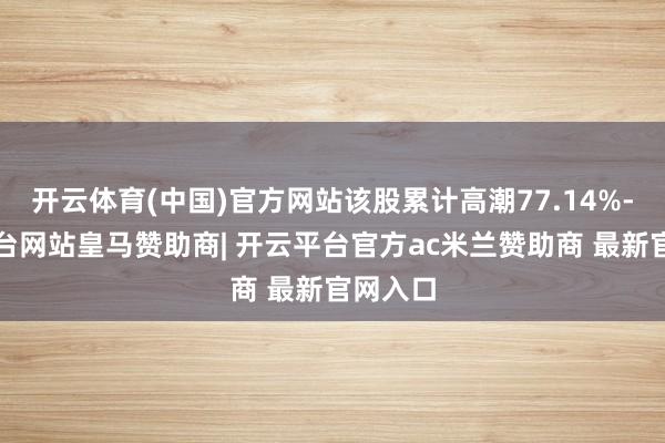 开云体育(中国)官方网站该股累计高潮77.14%-开云平台网站皇马赞助商| 开云平台官方ac米兰赞助商 最新官网入口