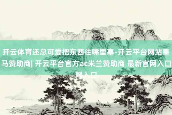 开云体育还总可爱把东西往嘴里塞-开云平台网站皇马赞助商| 开云平台官方ac米兰赞助商 最新官网入口