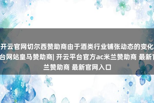 开云官网切尔西赞助商由于酒类行业铺张动态的变化-开云平台网站皇马赞助商| 开云平台官方ac米兰赞助商 最新官网入口