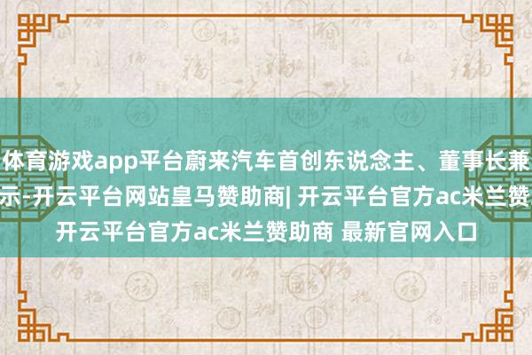体育游戏app平台蔚来汽车首创东说念主、董事长兼CEO李斌在会上暗示-开云平台网站皇马赞助商| 开云平台官方ac米兰赞助商 最新官网入口