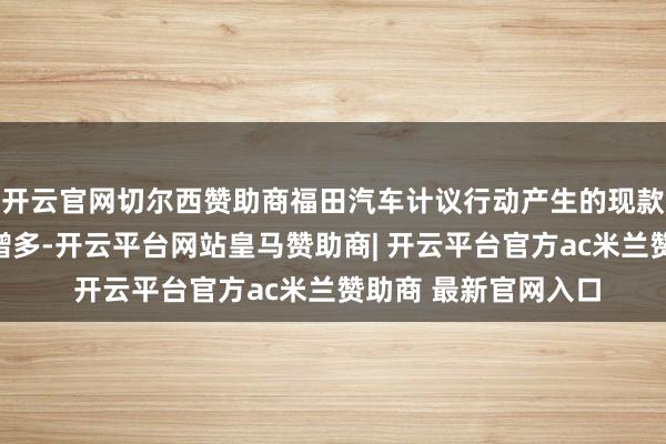 开云官网切尔西赞助商福田汽车计议行动产生的现款流量净额同比大幅增多-开云平台网站皇马赞助商| 开云平台官方ac米兰赞助商 最新官网入口