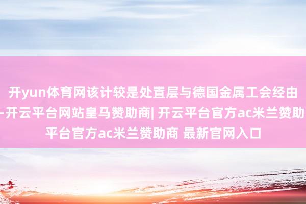 开yun体育网该计较是处置层与德国金属工会经由马拉松式商酌后-开云平台网站皇马赞助商| 开云平台官方ac米兰赞助商 最新官网入口