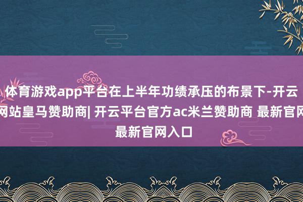 体育游戏app平台在上半年功绩承压的布景下-开云平台网站皇马赞助商| 开云平台官方ac米兰赞助商 最新官网入口