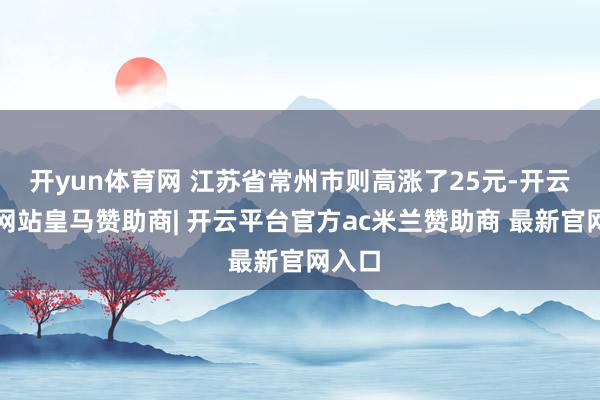 开yun体育网 江苏省常州市则高涨了25元-开云平台网站皇马赞助商| 开云平台官方ac米兰赞助商 最新官网入口