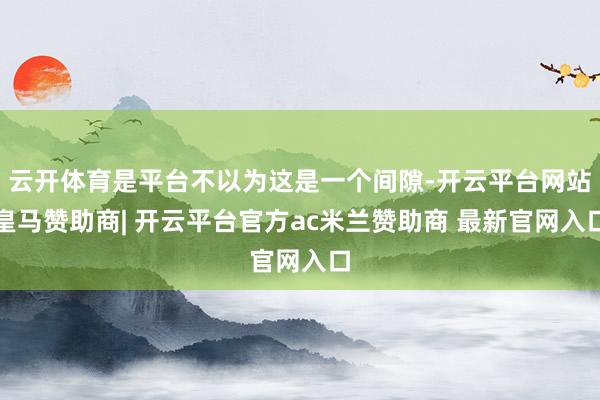 云开体育是平台不以为这是一个间隙-开云平台网站皇马赞助商| 开云平台官方ac米兰赞助商 最新官网入口