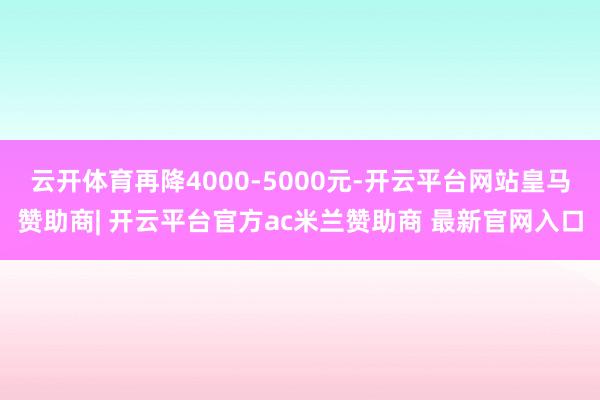 云开体育再降4000-5000元-开云平台网站皇马赞助商| 开云平台官方ac米兰赞助商 最新官网入口