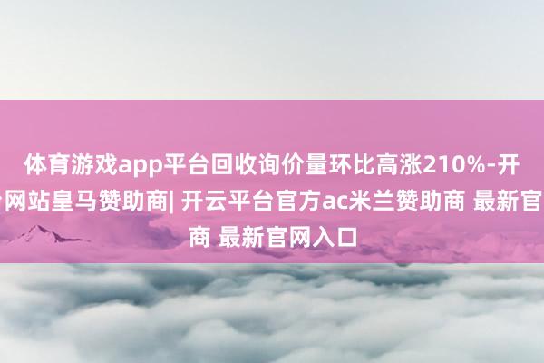 体育游戏app平台回收询价量环比高涨210%-开云平台网站皇马赞助商| 开云平台官方ac米兰赞助商 最新官网入口