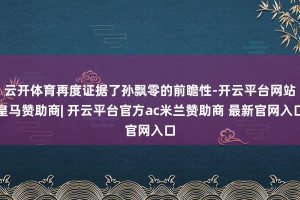 云开体育再度证据了孙飘零的前瞻性-开云平台网站皇马赞助商| 开云平台官方ac米兰赞助商 最新官网入口