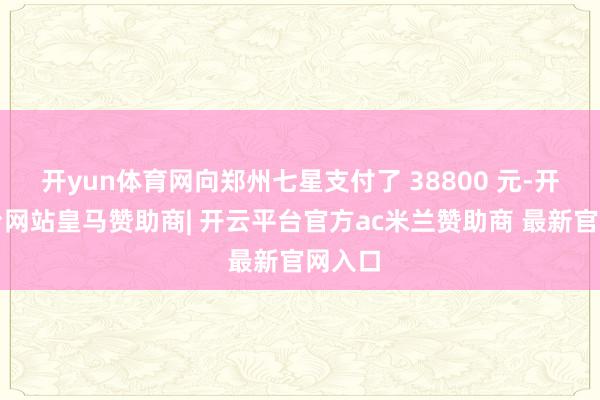 开yun体育网向郑州七星支付了 38800 元-开云平台网站皇马赞助商| 开云平台官方ac米兰赞助商 最新官网入口