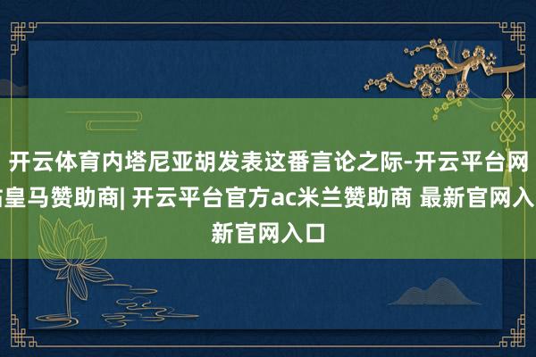 开云体育内塔尼亚胡发表这番言论之际-开云平台网站皇马赞助商| 开云平台官方ac米兰赞助商 最新官网入口