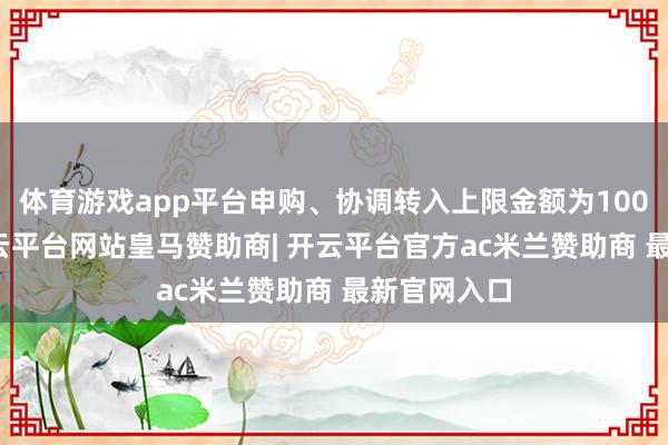 体育游戏app平台申购、协调转入上限金额为100.0万元-开云平台网站皇马赞助商| 开云平台官方ac米兰赞助商 最新官网入口