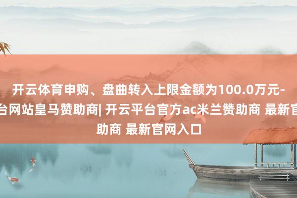 开云体育申购、盘曲转入上限金额为100.0万元-开云平台网站皇马赞助商| 开云平台官方ac米兰赞助商 最新官网入口