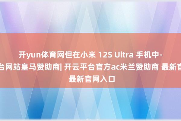 开yun体育网但在小米 12S Ultra 手机中-开云平台网站皇马赞助商| 开云平台官方ac米兰赞助商 最新官网入口