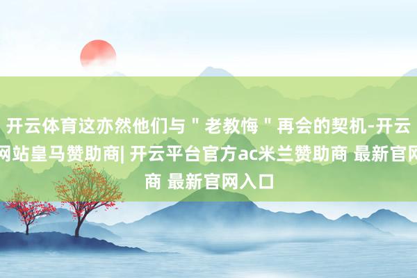 开云体育这亦然他们与"老教悔"再会的契机-开云平台网站皇马赞助商| 开云平台官方ac米兰赞助商 最新官网入口