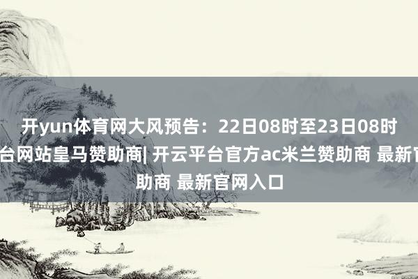 开yun体育网大风预告:22日08时至23日08时-开云平台网站皇马赞助商| 开云平台官方ac米兰赞助商 最新官网入口
