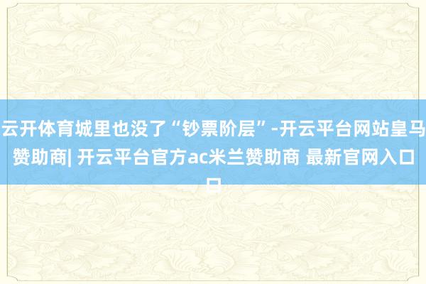 云开体育城里也没了“钞票阶层”-开云平台网站皇马赞助商| 开云平台官方ac米兰赞助商 最新官网入口