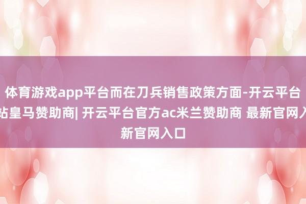 体育游戏app平台而在刀兵销售政策方面-开云平台网站皇马赞助商| 开云平台官方ac米兰赞助商 最新官网入口