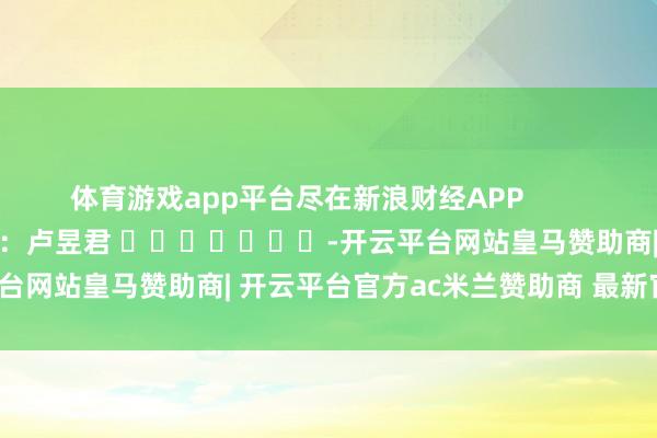 体育游戏app平台尽在新浪财经APP 牵累剪辑:卢昱君 -开云平台网站皇马赞助商| 开云平台官方ac米兰赞助商 最新官网入口