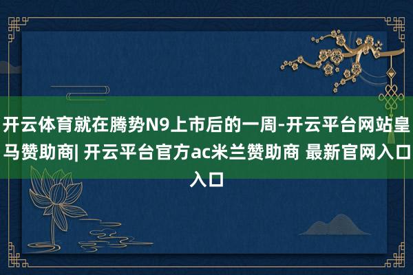 开云体育就在腾势N9上市后的一周-开云平台网站皇马赞助商| 开云平台官方ac米兰赞助商 最新官网入口
