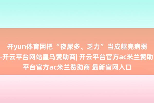 开yun体育网把 “夜尿多、乏力” 当成躯壳病弱的 “当然烦嚣”-开云平台网站皇马赞助商| 开云平台官方ac米兰赞助商 最新官网入口