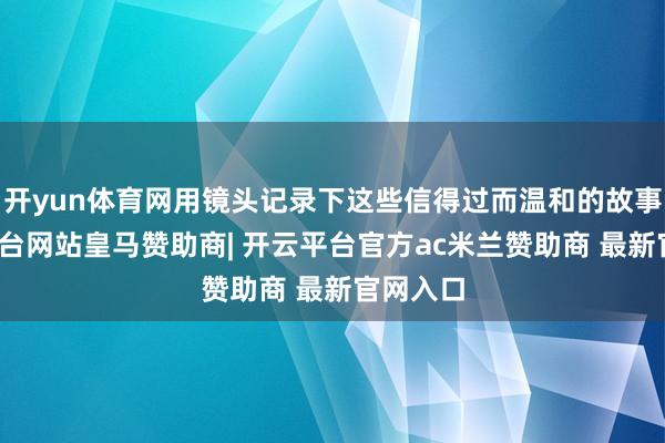 开yun体育网用镜头记录下这些信得过而温和的故事-开云平台网站皇马赞助商| 开云平台官方ac米兰赞助商 最新官网入口