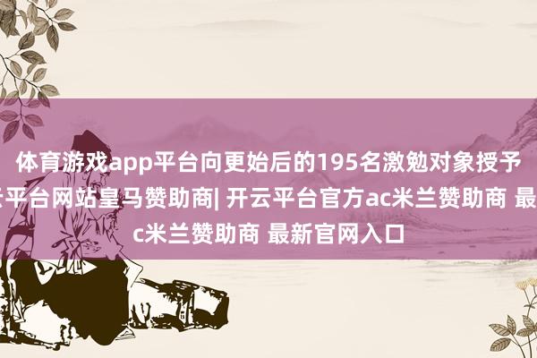 体育游戏app平台向更始后的195名激勉对象授予共计4-开云平台网站皇马赞助商| 开云平台官方ac米兰赞助商 最新官网入口
