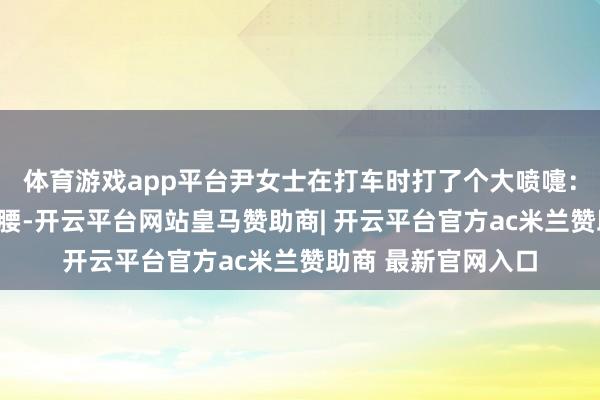 体育游戏app平台尹女士在打车时打了个大喷嚏:“那时像被重锤砸腰-开云平台网站皇马赞助商| 开云平台官方ac米兰赞助商 最新官网入口