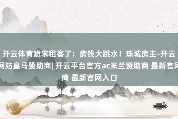 开云体育跪求租客了：房钱大跳水！珠城房主-开云平台网站皇马赞助商| 开云平台官方ac米兰赞助商 最新官网入口