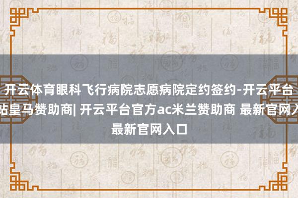 开云体育眼科飞行病院志愿病院定约签约-开云平台网站皇马赞助商| 开云平台官方ac米兰赞助商 最新官网入口