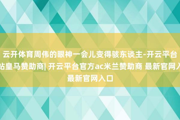 云开体育周伟的眼神一会儿变得骇东谈主-开云平台网站皇马赞助商| 开云平台官方ac米兰赞助商 最新官网入口