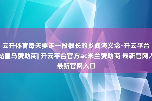 云开体育每天要走一段很长的乡间演义念-开云平台网站皇马赞助商| 开云平台官方ac米兰赞助商 最新官网入口