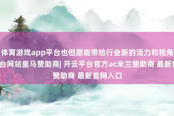 体育游戏app平台也但愿能带给行业新的活力和视角-开云平台网站皇马赞助商| 开云平台官方ac米兰赞助商 最新官网入口