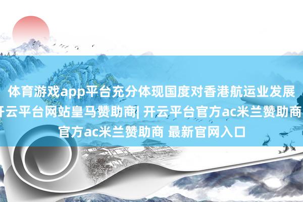 体育游戏app平台充分体现国度对香港航运业发展的高度有趣-开云平台网站皇马赞助商| 开云平台官方ac米兰赞助商 最新官网入口