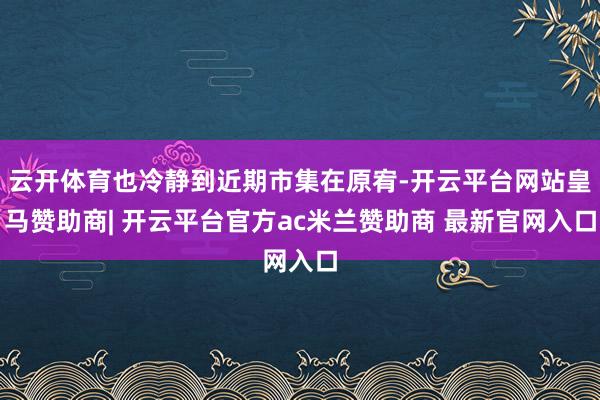 云开体育也冷静到近期市集在原宥-开云平台网站皇马赞助商| 开云平台官方ac米兰赞助商 最新官网入口