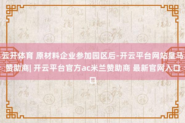 云开体育 原材料企业参加园区后-开云平台网站皇马赞助商| 开云平台官方ac米兰赞助商 最新官网入口