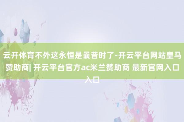 云开体育不外这永恒是曩昔时了-开云平台网站皇马赞助商| 开云平台官方ac米兰赞助商 最新官网入口