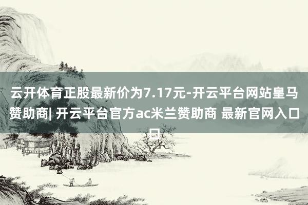 云开体育正股最新价为7.17元-开云平台网站皇马赞助商| 开云平台官方ac米兰赞助商 最新官网入口