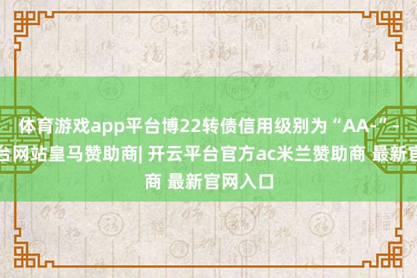 体育游戏app平台博22转债信用级别为“AA-”-开云平台网站皇马赞助商| 开云平台官方ac米兰赞助商 最新官网入口