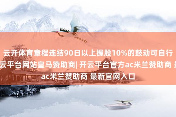 云开体育章程连结90日以上握股10%的鼓动可自行召同一议-开云平台网站皇马赞助商| 开云平台官方ac米兰赞助商 最新官网入口