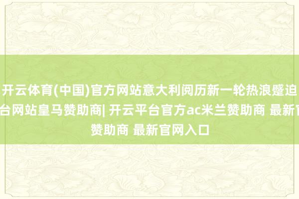 开云体育(中国)官方网站意大利阅历新一轮热浪蹙迫-开云平台网站皇马赞助商| 开云平台官方ac米兰赞助商 最新官网入口