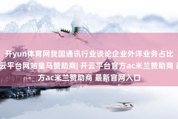 开yun体育网我国通讯行业谈论企业外洋业务占比冉冉擢升-开云平台网站皇马赞助商| 开云平台官方ac米兰赞助商 最新官网入口