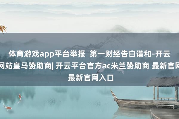 体育游戏app平台举报 第一财经告白谐和-开云平台网站皇马赞助商| 开云平台官方ac米兰赞助商 最新官网入口