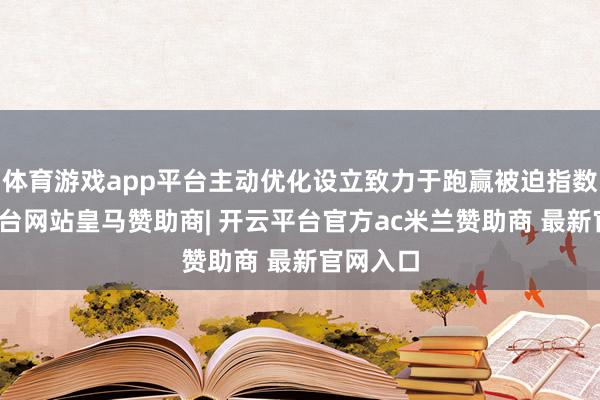 体育游戏app平台主动优化设立致力于跑赢被迫指数-开云平台网站皇马赞助商| 开云平台官方ac米兰赞助商 最新官网入口