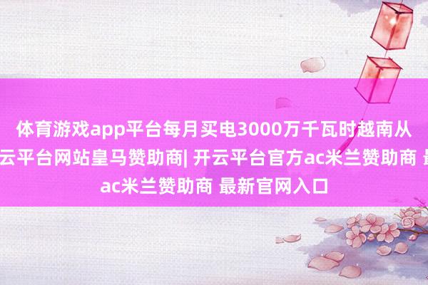 体育游戏app平台每月买电3000万千瓦时越南从我国买电-开云平台网站皇马赞助商| 开云平台官方ac米兰赞助商 最新官网入口