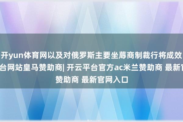 开yun体育网以及对俄罗斯主要坐蓐商制裁行将成效-开云平台网站皇马赞助商| 开云平台官方ac米兰赞助商 最新官网入口