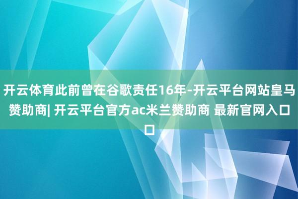 开云体育此前曾在谷歌责任16年-开云平台网站皇马赞助商| 开云平台官方ac米兰赞助商 最新官网入口